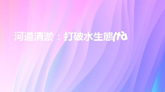 河道清淤：打破水生態(tài)限制，實現(xiàn)持續(xù)發(fā)展的關鍵嗎？